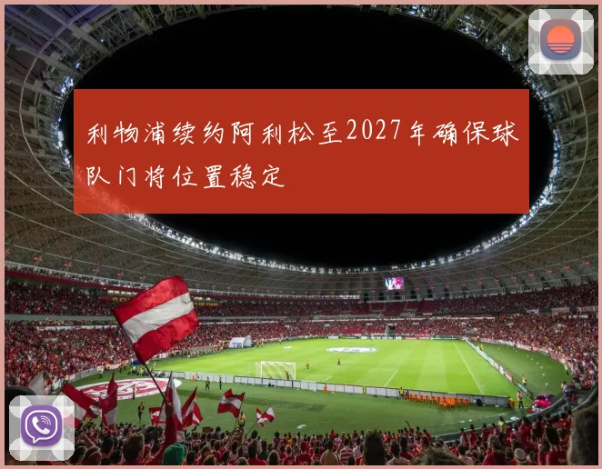 利物浦续约阿利松至2027年确保球队门将位置稳定