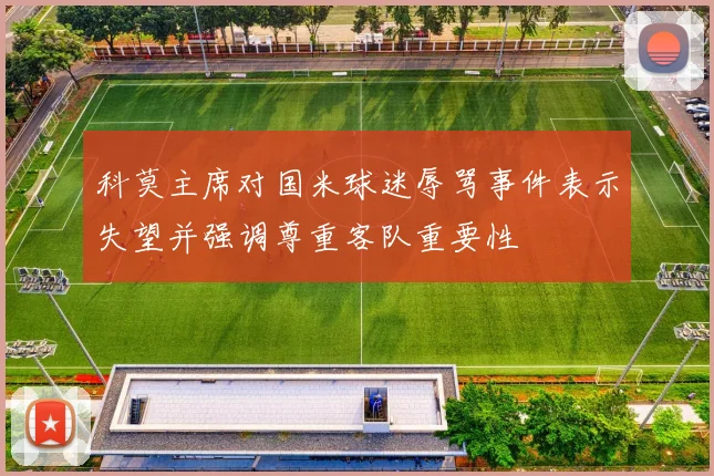 科莫主席对国米球迷辱骂事件表示失望并强调尊重客队重要性
