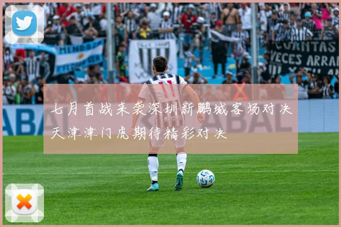 七月首战来袭深圳新鹏城客场对决天津津门虎期待精彩对决