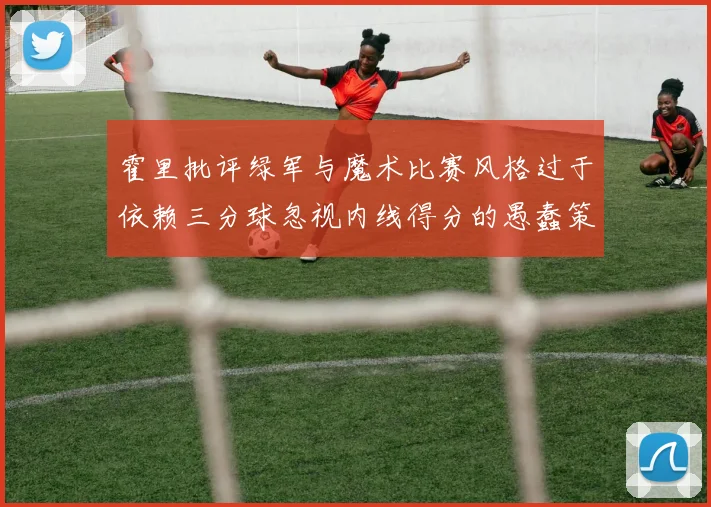 霍里批评绿军与魔术比赛风格过于依赖三分球忽视内线得分的愚蠢策略
