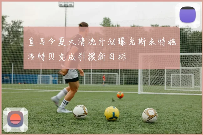 皇马今夏大清洗计划曝光斯米特施洛特贝克成引援新目标