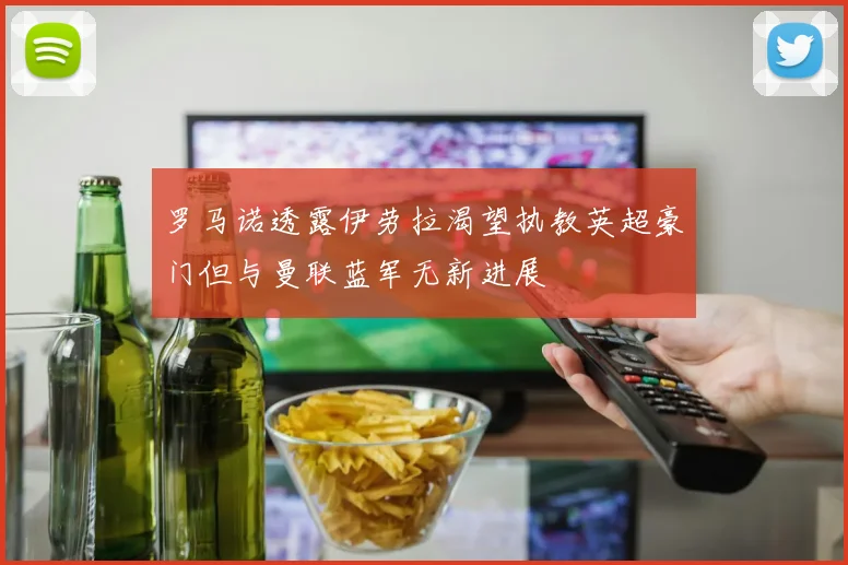 罗马诺透露伊劳拉渴望执教英超豪门但与曼联蓝军无新进展