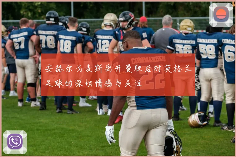 安赫尔戈麦斯离开曼联后对英格兰足球的深切情感与关注