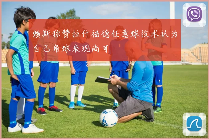 赖斯称赞拉什福德任意球技术认为自己角球表现尚可