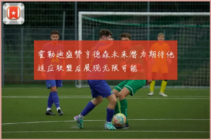 霍勒迪盛赞亨德森未来潜力期待他适应联盟后展现无限可能