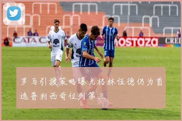 罗马引援策略曝光格林伍德仍为首选普利西奇位列第三