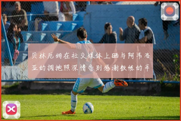 贝林厄姆在社交媒体上晒与阿韦洛亚的拥抱照深情告别感谢教练的辛勤付出