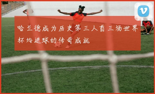 哈兰德成为历史第三人首三场世界杯均进球的传奇成就
