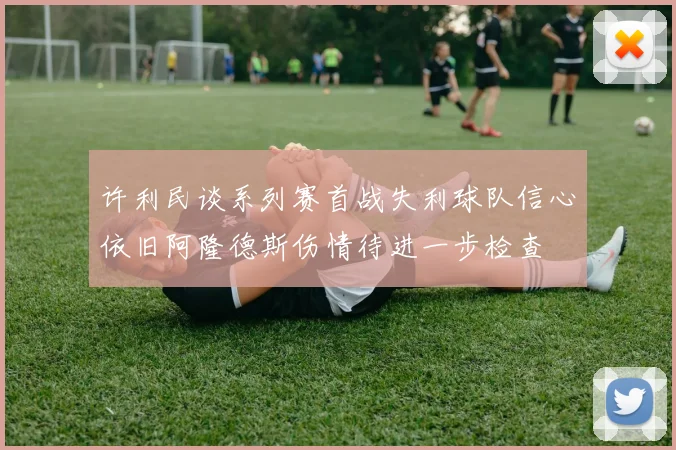 许利民谈系列赛首战失利球队信心依旧阿隆德斯伤情待进一步检查