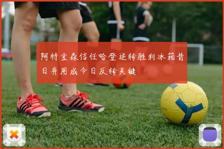 阿特金森信任哈登逆转胜利冰箱昔日弃用成今日反转关键