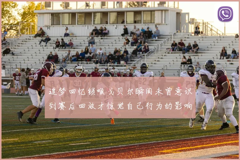 追梦回忆锁喉戈贝尔瞬间未曾意识到赛后回放才惊觉自己行为的影响