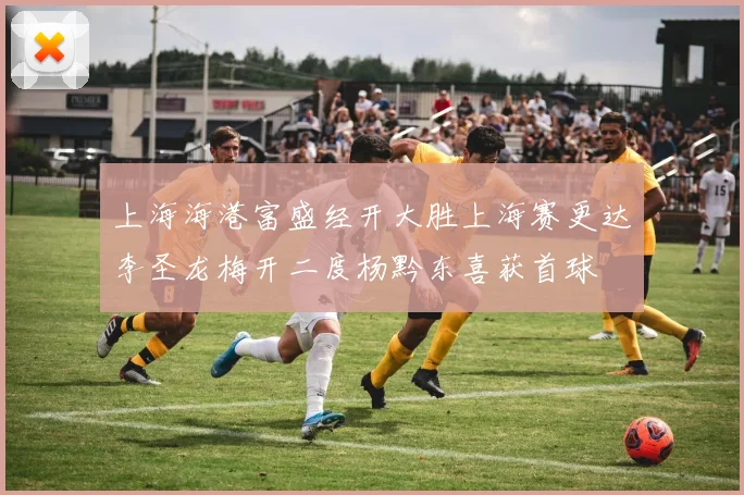 上海海港富盛经开大胜上海赛更达李圣龙梅开二度杨黔东喜获首球