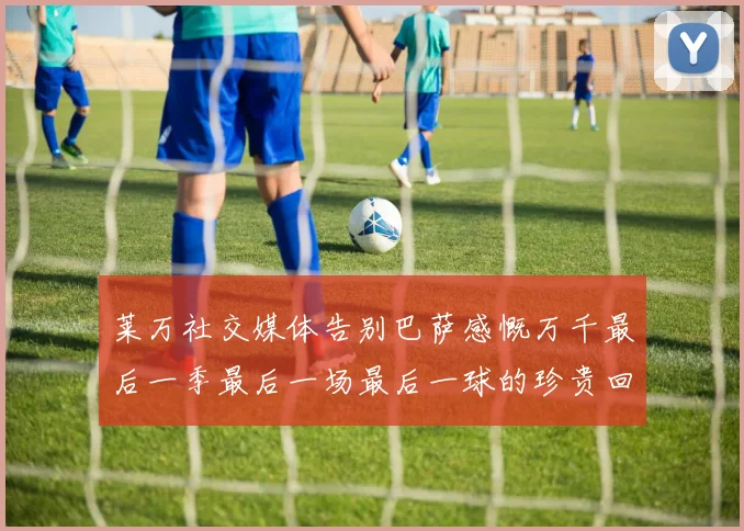 莱万社交媒体告别巴萨感慨万千最后一季最后一场最后一球的珍贵回忆