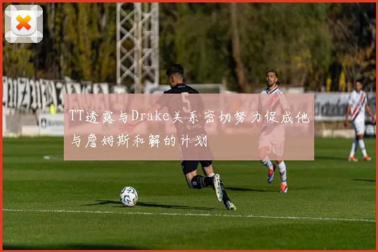 TT透露与Drake关系密切努力促成他与詹姆斯和解的计划